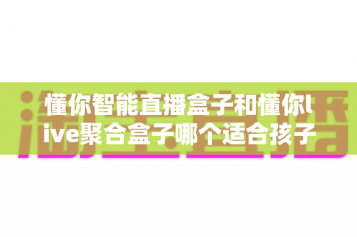懂你智能直播盒子和懂你live聚合盒子哪个适合孩子？——家长必读的选购与使用全攻略