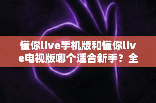 懂你live手机版和懂你live电视版哪个适合新手?全面对比助你轻松入门最佳选择 懂你live手机版和懂你live电视版哪个适合新手?全面对比助你轻松入门最佳选择