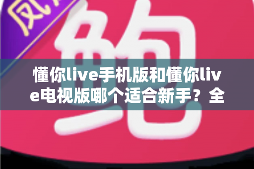 懂你live手机版和懂你live电视版哪个适合新手？全面对比助你轻松入门最佳选择