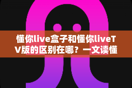 懂你live盒子和懂你liveTV版的区别在哪?一文读懂两者差异与选购指南 懂你live盒子和懂你liveTV版的区别在哪?一文读懂两者差异与选购指南
