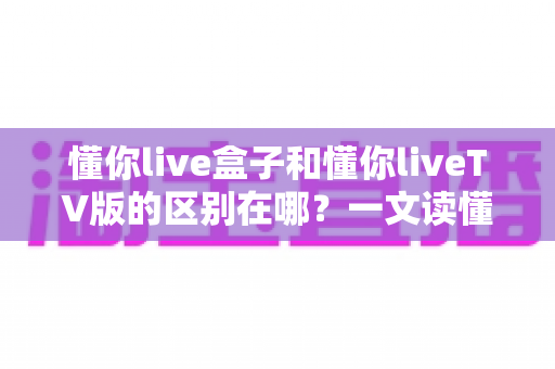 懂你live盒子和懂你liveTV版的区别在哪？一文读懂两者差异与选购指南