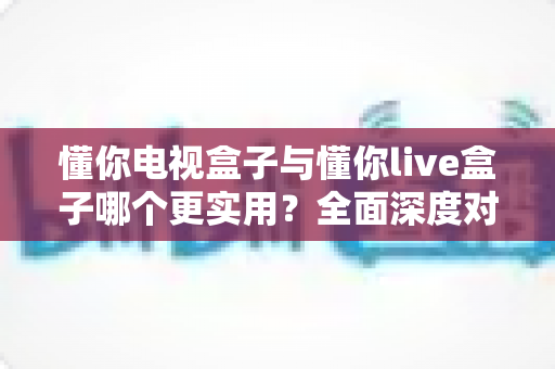 懂你电视盒子与懂你live盒子哪个更实用？全面深度对比，帮你选对不选贵！