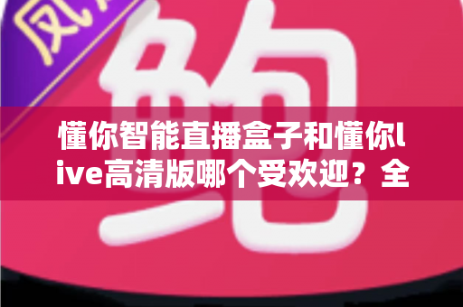 懂你智能直播盒子和懂你live高清版哪个受欢迎?全面对比分析与选购指南 懂你智能直播盒子和懂你live高清版哪个受欢迎?全面对比分析与选购指南