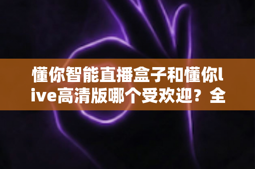 懂你智能直播盒子和懂你live高清版哪个受欢迎?全面对比分析与选购指南 懂你智能直播盒子和懂你live高清版哪个受欢迎?全面对比分析与选购指南