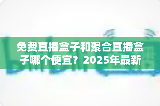 免费直播盒子和聚合直播盒子哪个便宜?2025年最新价格对比与省钱选购全攻略 免费直播盒子和聚合直播盒子哪个便宜?2025年最新价格对比与省钱选购全攻略