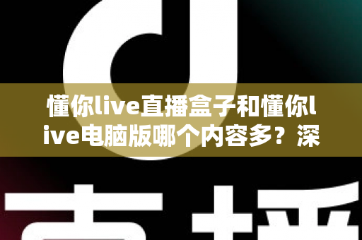 懂你live直播盒子和懂你live电脑版哪个内容多？深度对比解析，帮你选对更合适的观影方式