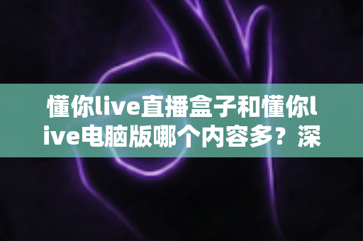 懂你live直播盒子和懂你live电脑版哪个内容多？深度对比解析，帮你选对更合适的观影方式
