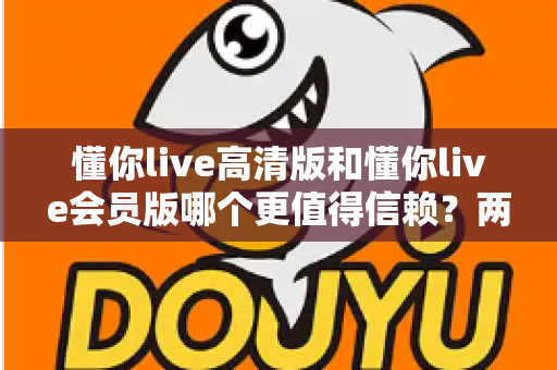 懂你live高清版和懂你live会员版哪个更值得信赖？两大版本全方位对比与选购指南，帮你找到最安心的观看方案