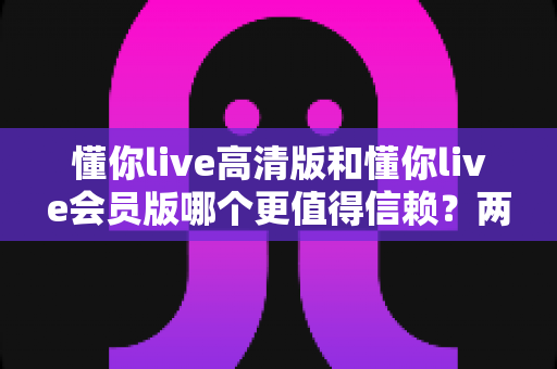 懂你live高清版和懂你live会员版哪个更值得信赖？两大版本全方位对比与选购指南，帮你找到最安心的观看方案
