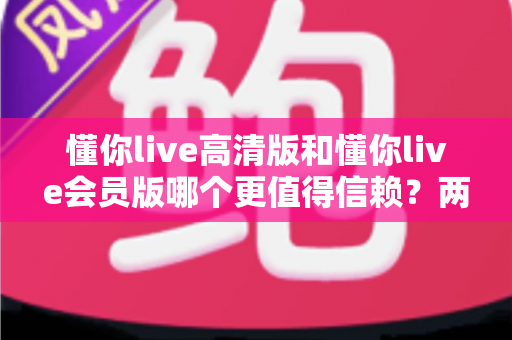 懂你live高清版和懂你live会员版哪个更值得信赖？两大版本全方位对比与选购指南，帮你找到最安心的观看方案
