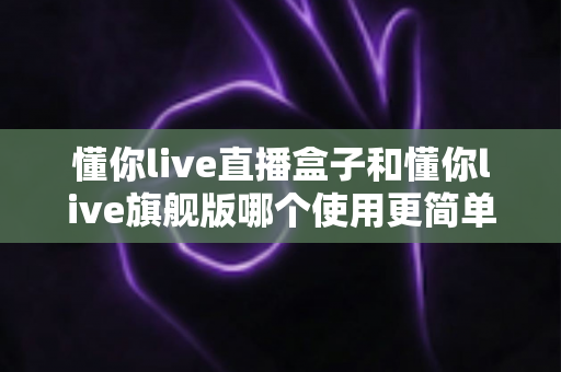 懂你live直播盒子和懂你live旗舰版哪个使用更简单?新手与老手都该看的使用难度全面对比指南 懂你live直播盒子和懂你live旗舰版哪个使用更简单?新手与老手都该看的使用难度全面对比指南