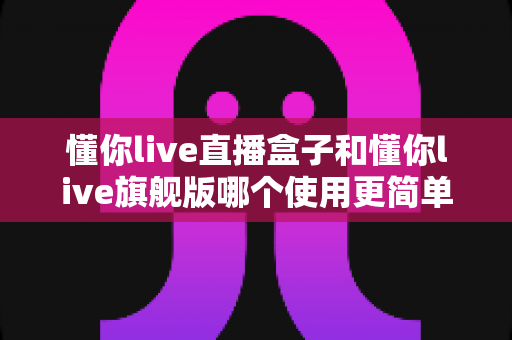 懂你live直播盒子和懂你live旗舰版哪个使用更简单？新手与老手都该看的使用难度全面对比指南