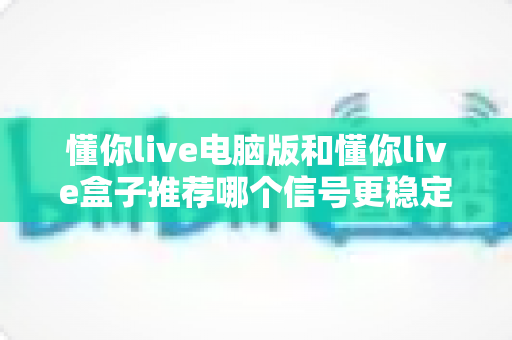 懂你live电脑版和懂你live盒子推荐哪个信号更稳定？深度对比解析帮你选对观看设备