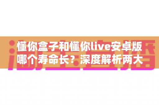 懂你盒子和懂你live安卓版哪个寿命长?深度解析两大应用的持久度与使用体验对比 懂你盒子和懂你live安卓版哪个寿命长?深度解析两大应用的持久度与使用体验对比