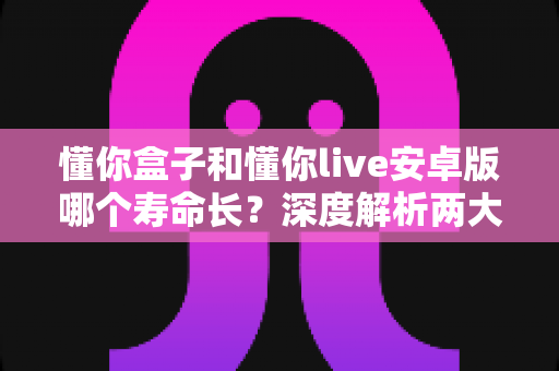 懂你盒子和懂你live安卓版哪个寿命长?深度解析两大应用的持久度与使用体验对比 懂你盒子和懂你live安卓版哪个寿命长?深度解析两大应用的持久度与使用体验对比