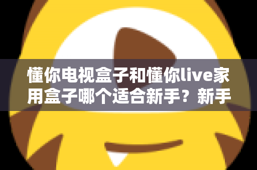 懂你电视盒子和懂你live家用盒子哪个适合新手？新手选购指南与深度对比全解析