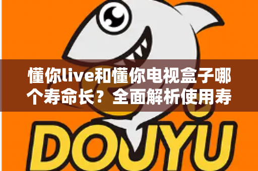 懂你live和懂你电视盒子哪个寿命长?全面解析使用寿命差异与选购指南 懂你live和懂你电视盒子哪个寿命长?全面解析使用寿命差异与选购指南