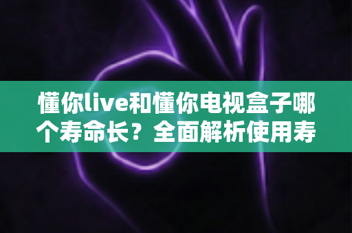 懂你live和懂你电视盒子哪个寿命长?全面解析使用寿命差异与选购指南 懂你live和懂你电视盒子哪个寿命长?全面解析使用寿命差异与选购指南