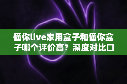 懂你live家用盒子和懂你盒子哪个评价高？深度对比口碑与选购全攻略