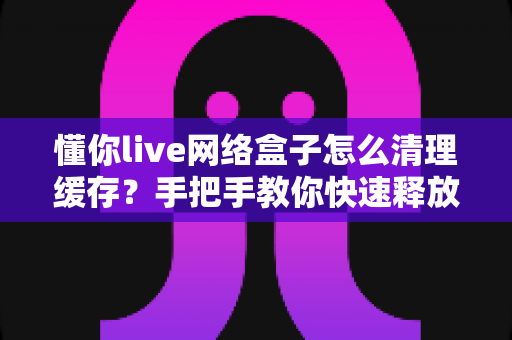 懂你live网络盒子怎么清理缓存？手把手教你快速释放空间、提升运行速度的实用指南