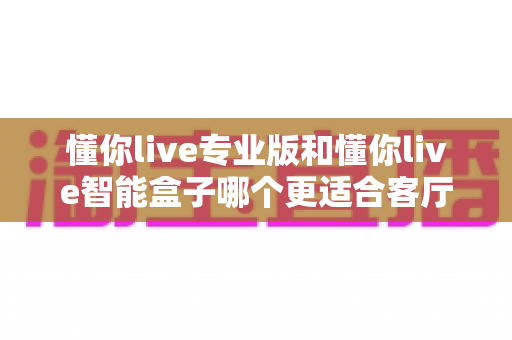 懂你live专业版和懂你live智能盒子哪个更适合客厅？深度解析助你选出理想的家庭K歌娱乐方案
