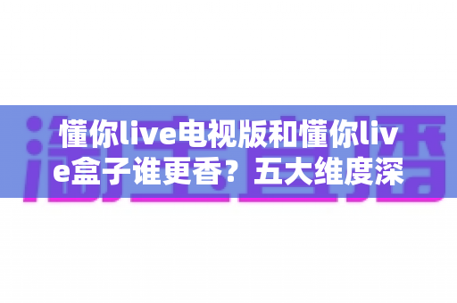 懂你live电视版和懂你live盒子谁更香？五大维度深度对比，看完不纠结