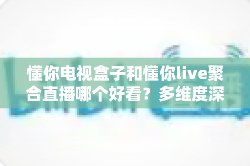 懂你电视盒子和懂你live聚合直播哪个好看？多维度深度对比帮你选对观影方案