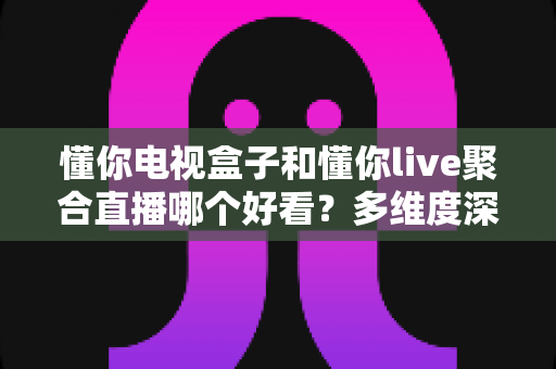 懂你电视盒子和懂你live聚合直播哪个好看？多维度深度对比帮你选对观影方案