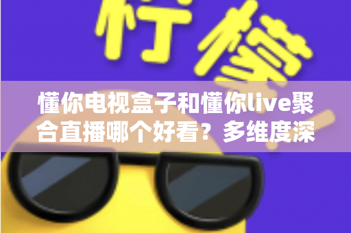 懂你电视盒子和懂你live聚合直播哪个好看？多维度深度对比帮你选对观影方案