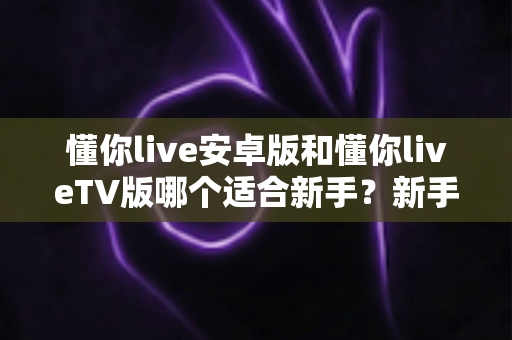 懂你live安卓版和懂你liveTV版哪个适合新手？新手用户最全选择指南与使用攻略