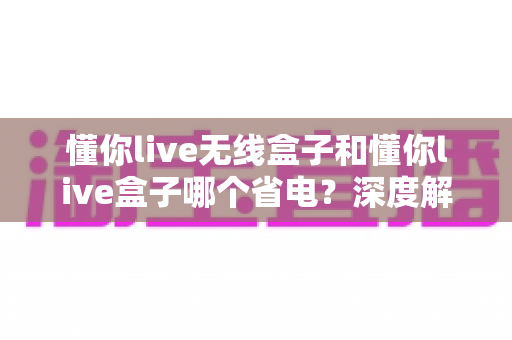 懂你live无线盒子和懂你live盒子哪个省电?深度解析两款设备功耗差异与省电选购全攻略 懂你live无线盒子和懂你live盒子哪个省电?深度解析两款设备功耗差异与省电选购全攻略