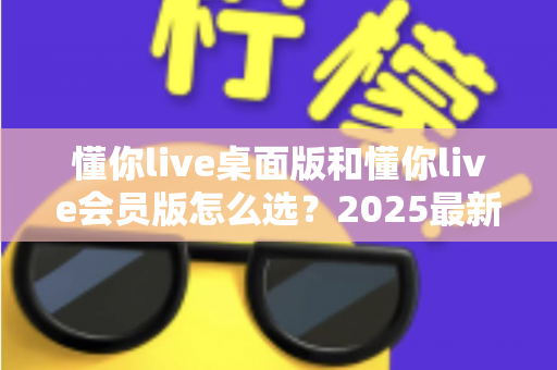 懂你live桌面版和懂你live会员版怎么选?2025最新选购指南与避坑全解析 懂你live桌面版和懂你live会员版怎么选?2025最新选购指南与避坑全解析