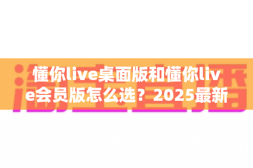 懂你live桌面版和懂你live会员版怎么选?2025最新选购指南与避坑全解析 懂你live桌面版和懂你live会员版怎么选?2025最新选购指南与避坑全解析