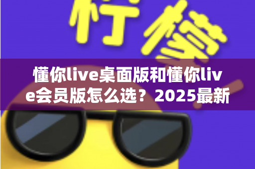 懂你live桌面版和懂你live会员版怎么选？2025最新选购指南与避坑全解析