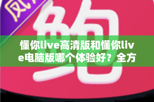 懂你live高清版和懂你live电脑版哪个体验好?全方位深度对比测评,帮你找到最适合自己的观看方式 懂你live高清版和懂你live电脑版哪个体验好?全方位深度对比测评,帮你找到最适合自己的观看方式
