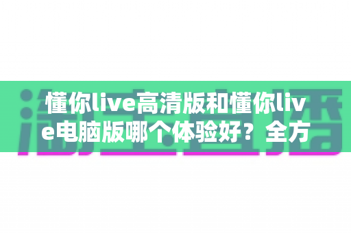 懂你live高清版和懂你live电脑版哪个体验好？全方位深度对比测评，帮你找到最适合自己的观看方式