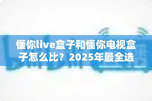 懂你live盒子和懂你电视盒子怎么比?2025年最全选购指南与深度对比评测 懂你live盒子和懂你电视盒子怎么比?2025年最全选购指南与深度对比评测