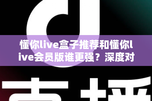 懂你live盒子推荐和懂你live会员版谁更强？深度对比测评帮你选出最适合的那一款