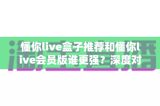 懂你live盒子推荐和懂你live会员版谁更强？深度对比测评帮你选出最适合的那一款