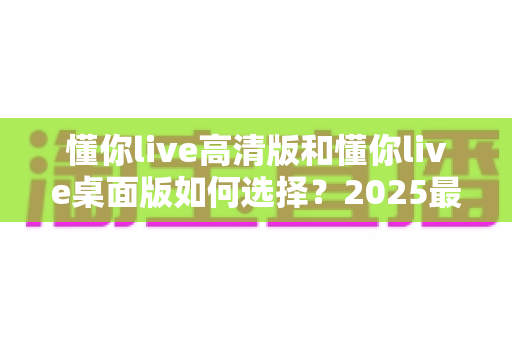懂你live高清版和懂你live桌面版如何选择？2025最全新手选购指南，一文看懂两大版本核心差异与最优解
