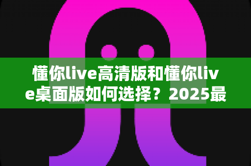 懂你live高清版和懂你live桌面版如何选择？2025最全新手选购指南，一文看懂两大版本核心差异与最优解