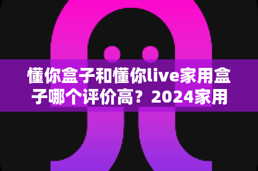 懂你盒子和懂你live家用盒子哪个评价高?2024家用电视盒子深度测评与选购指南 懂你盒子和懂你live家用盒子哪个评价高?2024家用电视盒子深度测评与选购指南