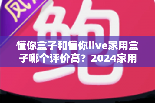 懂你盒子和懂你live家用盒子哪个评价高?2024家用电视盒子深度测评与选购指南 懂你盒子和懂你live家用盒子哪个评价高?2024家用电视盒子深度测评与选购指南