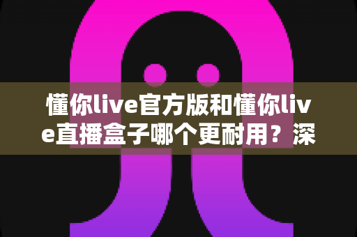 懂你live官方版和懂你live直播盒子哪个更耐用?深度对比评测与选择指南 懂你live官方版和懂你live直播盒子哪个更耐用?深度对比评测与选择指南