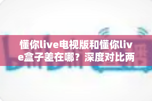 懂你live电视版和懂你live盒子差在哪？深度对比两大版本，助你选对大屏观影利器