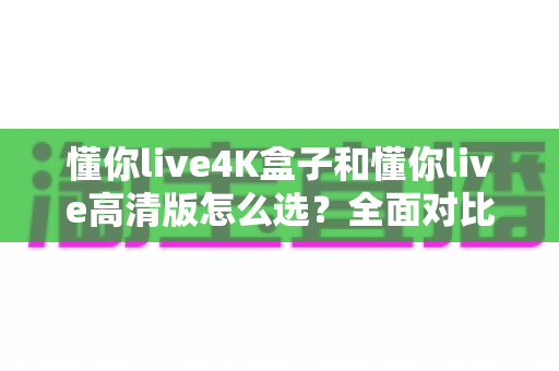 懂你live4K盒子和懂你live高清版怎么选？全面对比分析与选购指南帮你轻松决策