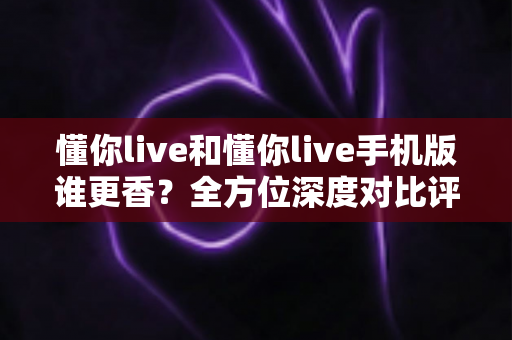 懂你live和懂你live手机版谁更香?全方位深度对比评测,看完不再纠结选哪个 懂你live和懂你live手机版谁更香?全方位深度对比评测,看完不再纠结选哪个