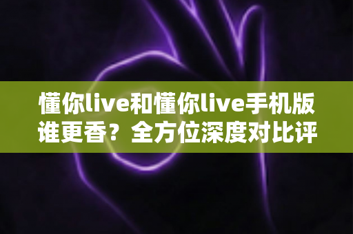 懂你live和懂你live手机版谁更香？全方位深度对比评测，看完不再纠结选哪个