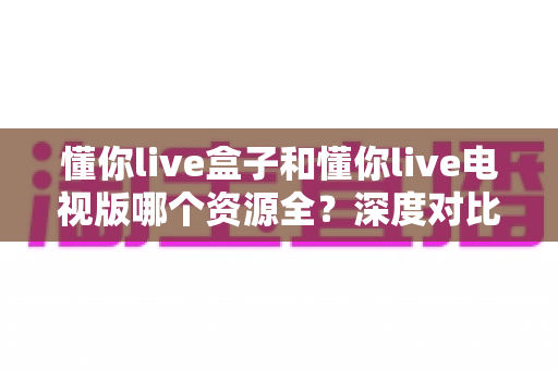 懂你live盒子和懂你live电视版哪个资源全?深度对比帮你选对版本 懂你live盒子和懂你live电视版哪个资源全?深度对比帮你选对版本