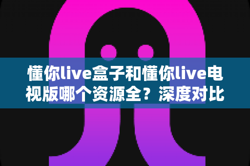 懂你live盒子和懂你live电视版哪个资源全？深度对比帮你选对版本